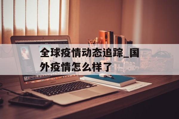 全球疫情动态追踪_国外疫情怎么样了