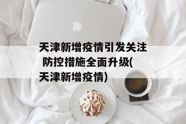 天津新增疫情引发关注 防控措施全面升级(天津新增疫情)